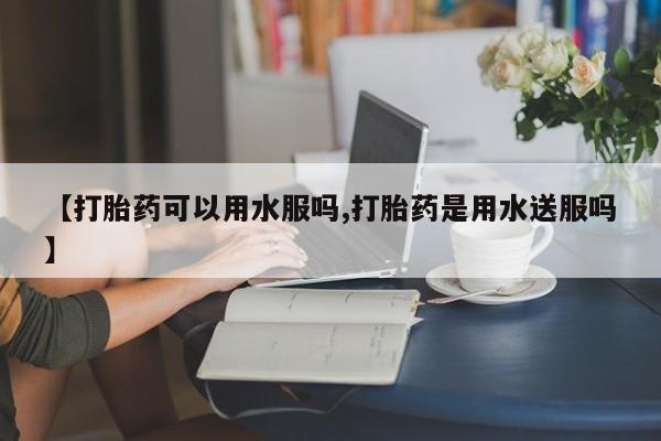 打胎药联系微信【打胎药可以用水服吗,打胎药是用水送服吗】