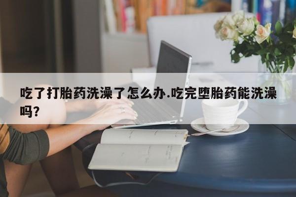 打胎药联系微信吃了打胎药洗澡了怎么办.吃完堕胎药能洗澡吗？