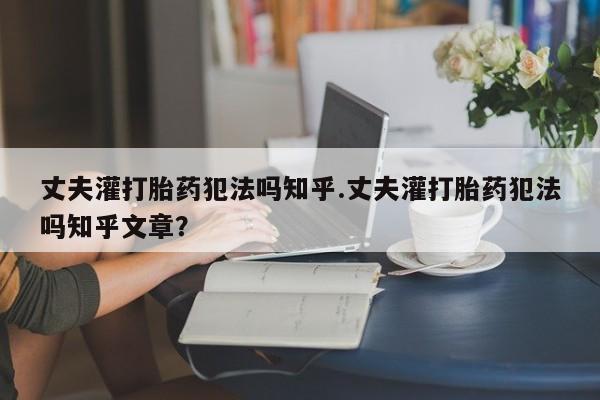 打胎药联系微信丈夫灌打胎药犯法吗知乎.丈夫灌打胎药犯法吗知乎文章？