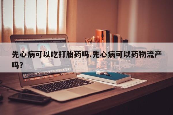 打胎药联系微信先心病可以吃打胎药吗.先心病可以药物流产吗？