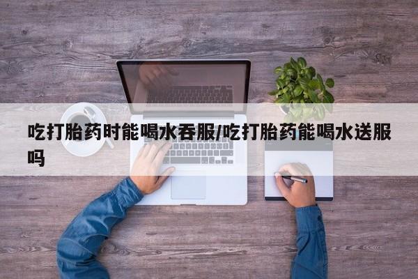 打胎药联系微信吃打胎药时能喝水吞服/吃打胎药能喝水送服吗