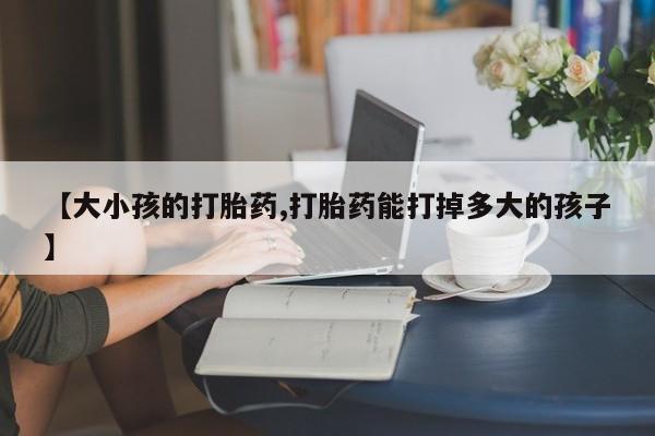 打胎药联系微信【大小孩的打胎药,打胎药能打掉多大的孩子】