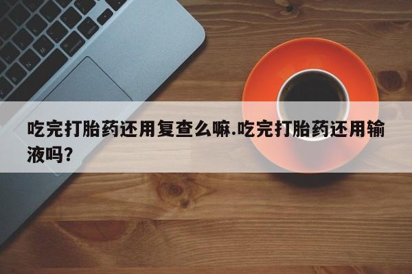 打胎药联系微信吃完打胎药还用复查么嘛.吃完打胎药还用输液吗？