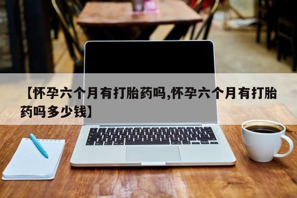 打胎药联系微信【怀孕六个月有打胎药吗,怀孕六个月有打胎药吗多少钱】