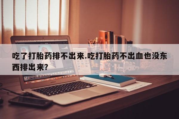 打胎药联系微信吃了打胎药排不出来.吃打胎药不出血也没东西排出来？