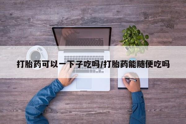 打胎药联系微信打胎药可以一下子吃吗/打胎药能随便吃吗