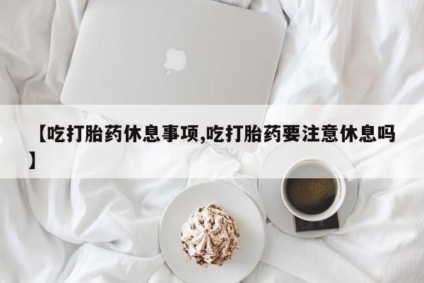 打胎药联系微信【吃打胎药休息事项,吃打胎药要注意休息吗】