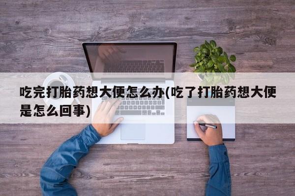 打胎药联系微信吃完打胎药想大便怎么办(吃了打胎药想大便是怎么回事)