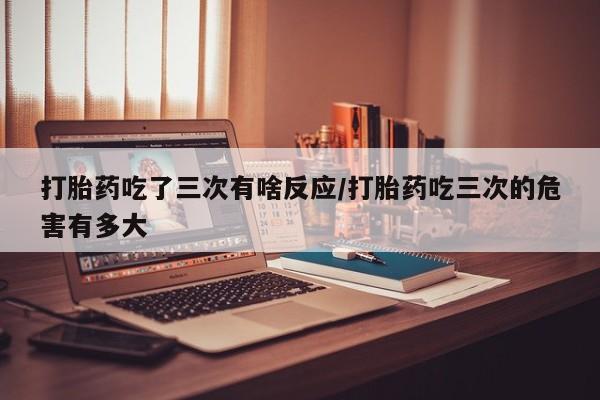 打胎药联系微信打胎药吃了三次有啥反应/打胎药吃三次的危害有多大