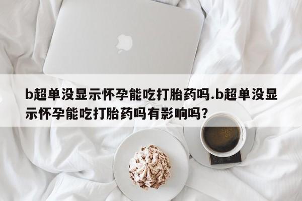 打胎药联系微信b超单没显示怀孕能吃打胎药吗.b超单没显示怀孕能吃打胎药吗有影响吗？