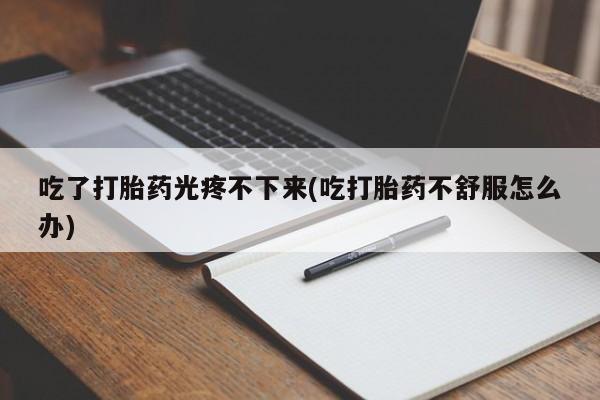打胎药联系微信吃了打胎药光疼不下来(吃打胎药不舒服怎么办)