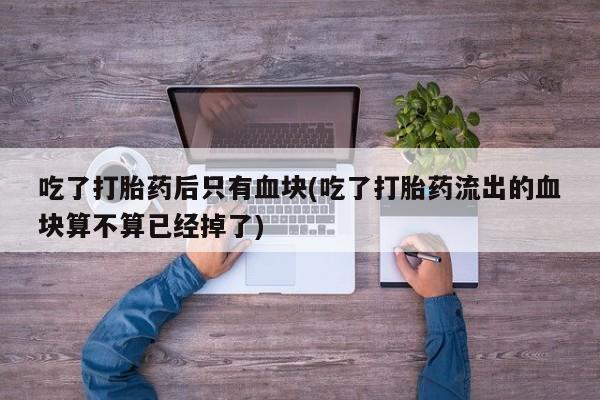 打胎药联系微信吃了打胎药后只有血块(吃了打胎药流出的血块算不算已经掉了)