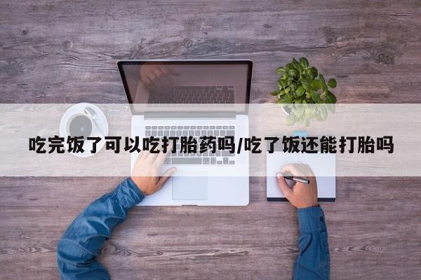 打胎药联系微信吃完饭了可以吃打胎药吗/吃了饭还能打胎吗