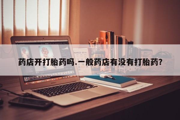 打胎药联系微信药店开打胎药吗.一般药店有没有打胎药？