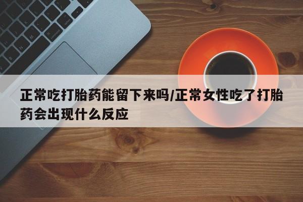 打胎药联系微信正常吃打胎药能留下来吗/正常女性吃了打胎药会出现什么反应