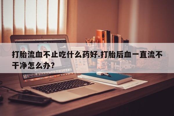 打胎药联系微信打胎流血不止吃什么药好.打胎后血一直流不干净怎么办？