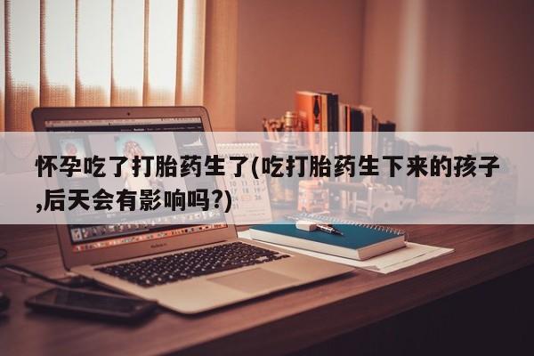 打胎药联系微信怀孕吃了打胎药生了(吃打胎药生下来的孩子,后天会有影响吗?)