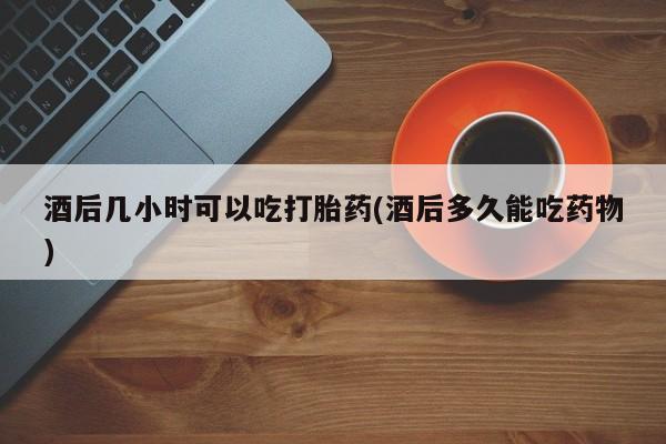 打胎药联系微信酒后几小时可以吃打胎药(酒后多久能吃药物)