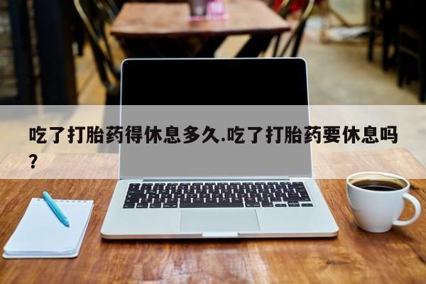 打胎药联系微信吃了打胎药得休息多久.吃了打胎药要休息吗？