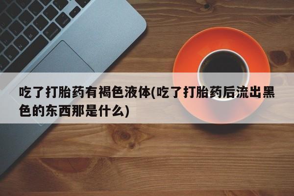 打胎药联系微信吃了打胎药有褐色液体(吃了打胎药后流出黑色的东西那是什么)