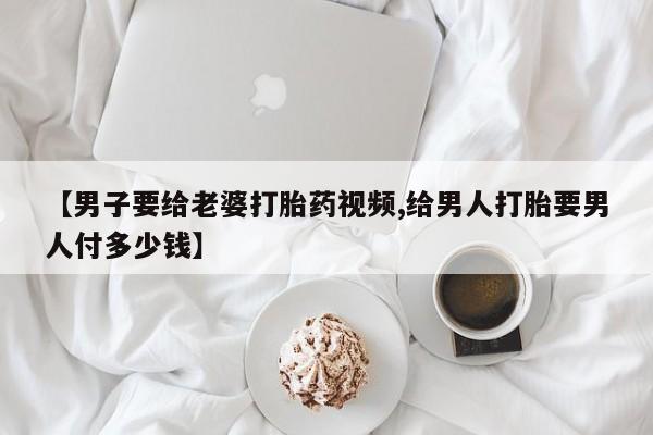 打胎药联系微信【男子要给老婆打胎药视频,给男人打胎要男人付多少钱】