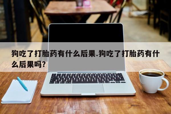 打胎药联系微信狗吃了打胎药有什么后果.狗吃了打胎药有什么后果吗？