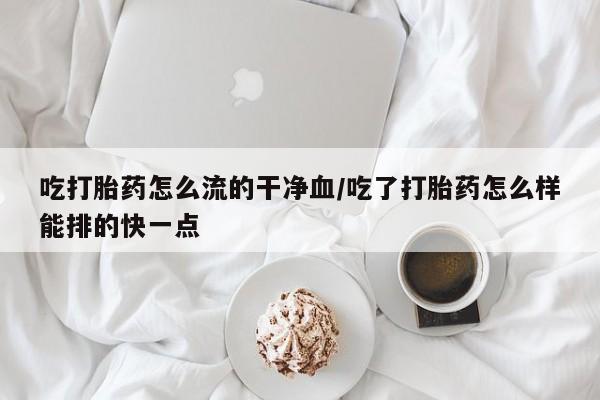 打胎药联系微信吃打胎药怎么流的干净血/吃了打胎药怎么样能排的快一点