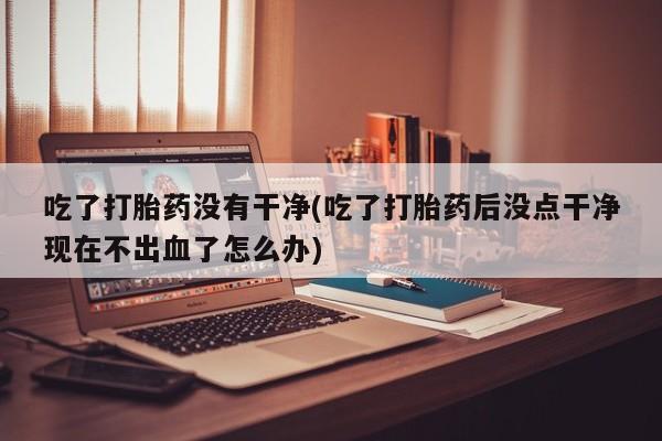 打胎药联系微信吃了打胎药没有干净(吃了打胎药后没点干净现在不出血了怎么办)