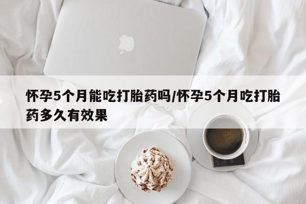 打胎药联系微信怀孕5个月能吃打胎药吗/怀孕5个月吃打胎药多久有效果