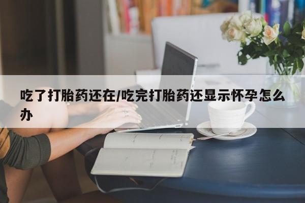 打胎药联系微信吃了打胎药还在/吃完打胎药还显示怀孕怎么办