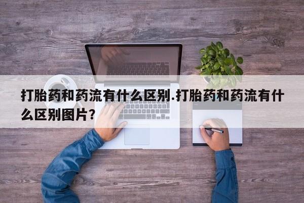 打胎药联系微信打胎药和药流有什么区别.打胎药和药流有什么区别图片？