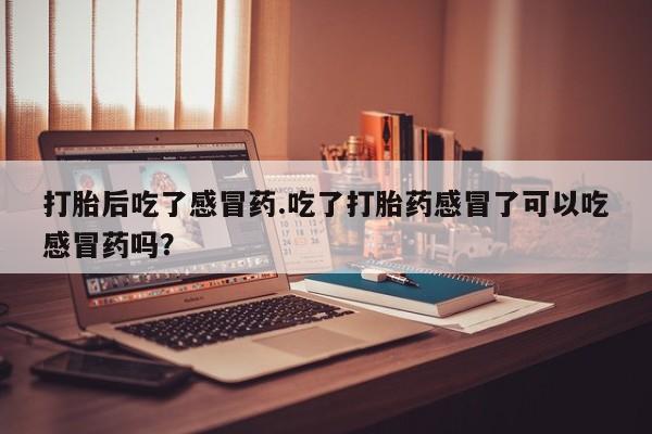 打胎药联系微信打胎后吃了感冒药.吃了打胎药感冒了可以吃感冒药吗？