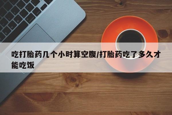 打胎药联系微信吃打胎药几个小时算空腹/打胎药吃了多久才能吃饭