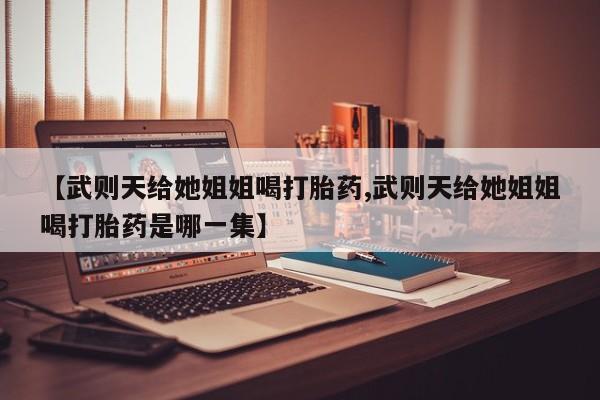 打胎药联系微信【武则天给她姐姐喝打胎药,武则天给她姐姐喝打胎药是哪一集】