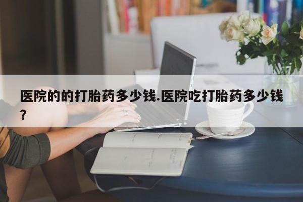 打胎药联系微信医院的的打胎药多少钱.医院吃打胎药多少钱？