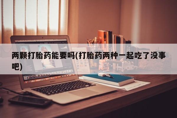 打胎药联系微信两颗打胎药能要吗(打胎药两种一起吃了没事吧)