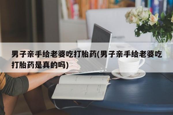 打胎药联系微信男子亲手给老婆吃打胎药(男子亲手给老婆吃打胎药是真的吗)