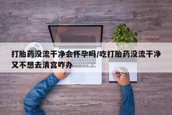 打胎药联系微信打胎药没流干净会怀孕吗/吃打胎药没流干净又不想去清宫咋办