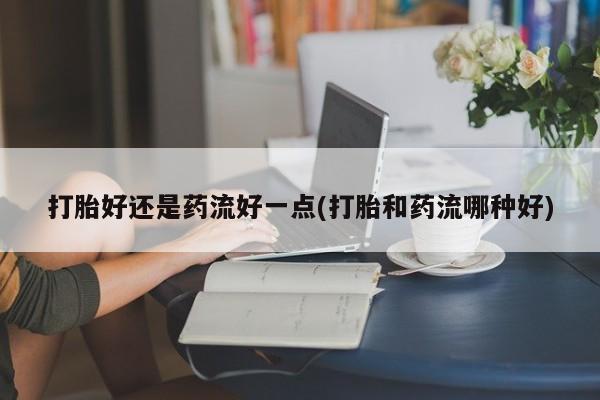 打胎药联系微信打胎好还是药流好一点(打胎和药流哪种好)