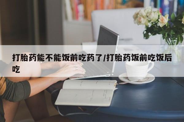 打胎药联系微信打胎药能不能饭前吃药了/打胎药饭前吃饭后吃