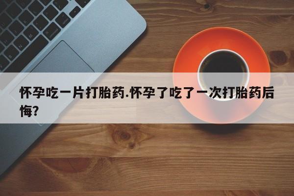打胎药联系微信怀孕吃一片打胎药.怀孕了吃了一次打胎药后悔？