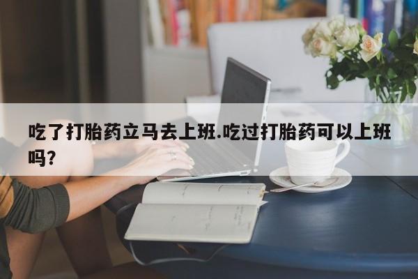 打胎药联系微信吃了打胎药立马去上班.吃过打胎药可以上班吗？