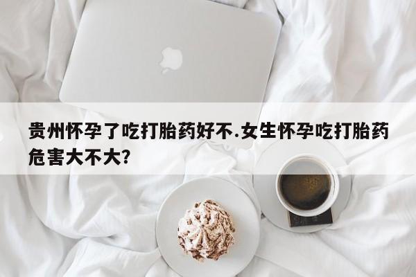 打胎药联系微信贵州怀孕了吃打胎药好不.女生怀孕吃打胎药危害大不大？