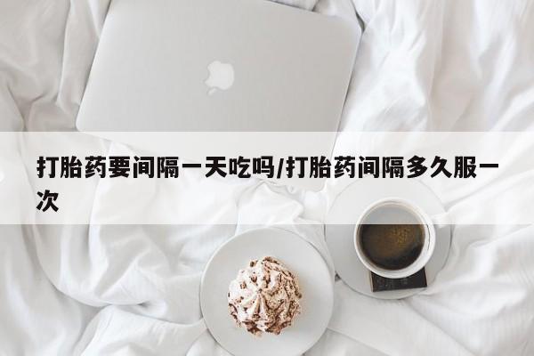 打胎药联系微信打胎药要间隔一天吃吗/打胎药间隔多久服一次
