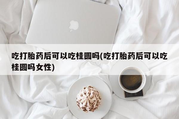 打胎药联系微信吃打胎药后可以吃桂圆吗(吃打胎药后可以吃桂圆吗女性)