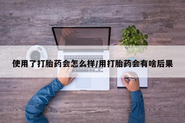 打胎药联系微信使用了打胎药会怎么样/用打胎药会有啥后果
