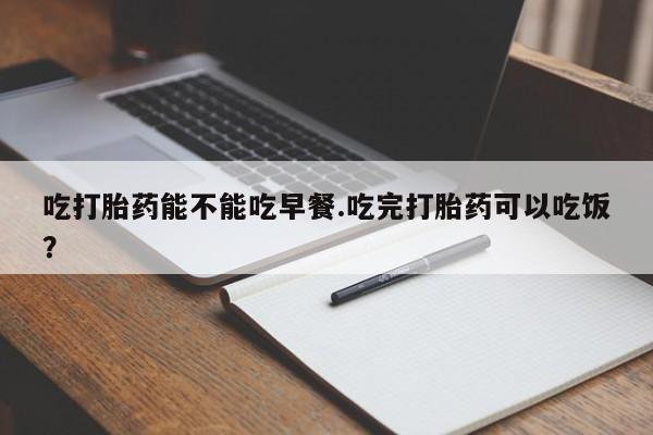 打胎药联系微信吃打胎药能不能吃早餐.吃完打胎药可以吃饭？
