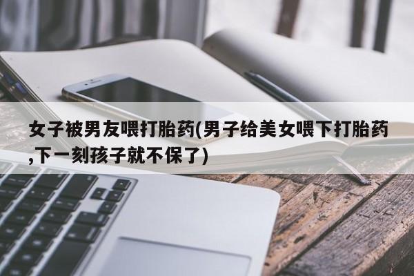 打胎药联系微信女子被男友喂打胎药(男子给美女喂下打胎药,下一刻孩子就不保了)
