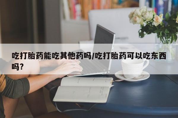 打胎药联系微信吃打胎药能吃其他药吗/吃打胎药可以吃东西吗?