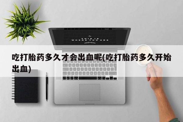 打胎药联系微信吃打胎药多久才会出血呢(吃打胎药多久开始出血)
